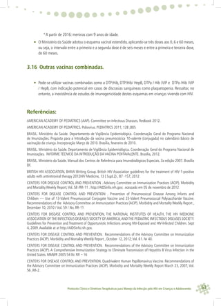 63Protocolo Clínico e Diretrizes Terapêuticas para Manejo da Infecção pelo HIV em Crianças e Adolescentes
°A partir de 2016: meninas com 9 anos de idade.
• O Ministério da Saúde adotou o esquema vacinal estendido, aplicando-se três doses aos 0, 6 e 60 meses,
ou seja, o intervalo entre a primeira e a segunda dose é de seis meses e entre a primeira e terceira dose,
de 60 meses.
3.16 Outras vacinas combinadas.
• Pode-se utilizar vacinas combinadas como a DTP/Hib, DTP/Hib/ HepB, DTPa / Hib /VIP e DTPa /Hib /VIP
/ HepB, com indicação potencial em casos de discrasias sanguíneas como plaquetopenia. Ressaltar, no
entanto, a inexistência de estudos de imunogenicidade destes esquemas em crianças vivendo com HIV.
Referências:
AMERICAN ACADEMY OF PEDIATRICS (AAP). Committee on Infectious Diseases. Redbook 2012.
AMERICAN ACADEMY OF PEDIATRICS. Poliovirus. PEDIATRICS 2011; 128 ;805
BRASIL. Ministério da Saúde. Departamento de Vigilância Epidemiológica. Coordenação Geral do Programa Nacional
de Imunizações. Proposta para a Introdução da vacina pneumocócica 10-valente (conjugada) no calendário básico de
vacinação da criança. Incorporação Março de 2010. Brasília, fevereiro de 2010.
BRASIL. Ministério da Saúde. Departamento de Vigilância Epidemiológica. Coordenação Geral do Programa Nacional de
Imunizações. INFORME TÉCNICO DA INTRODUÇÃO DA VACINA PENTAVALENTE. Brasília, 2012.
BRASIL. Ministério da Saúde. Manual dos Centros de Referência para Imunobiológicos Especiais. 3a edição 2007. Brasília
DF.
BRITISH HIV ASSOCIATION, BHIVA Writing Group. British HIV Association guidelines for the treatment of HIV-1-positive
adults with antiretroviral therapy 2012HIV Medicine, 13 ( Supl.2) , 87 -157, 2012
CENTERS FOR DISEASE CONTROL AND PREVENTION . Advisory Committee on Immunization Practices (ACIP). Morbidity
and Mortality Weekly Report;Vol. 58 /RR-11 . http://AIDSinfo.nih.gov; acessado em 05 de novembro de 2012
CENTERS FOR DISEASE CONTROL AND PREVENTION . Prevention of Pneumococcal Disease Among Infants and
Children — Use of 13-Valent Pneumococcal Conjugate Vaccine and 23-Valent Pneumococcal Polysaccharide Vaccine.
Recommendations of the Advisory Committee on Immunization Practices (ACIP). Morbidity and Mortality Weekly Report ,
December 10, 2010 / Vol. 59 / No. RR-11
CENTERS FOR DISEASE CONTROL AND PREVENTION, THE NATIONAL INSTITUTES OF HEALTH, THE HIV MEDICINE
ASSOCIATION OFTHE INFECTIOUS DISEASES SOCIETY OFAMERICA,ANDTHE PEDIATRIC INFECTIOUS DISEASES SOCIETY.
Guidelines for Prevention and Treatment of Opportunistic Infections among HIV-Exposed and HIV-Infected Children. Sept
4, 2009.Available at at http://AIDSinfo.nih.gov.
CENTERS FOR DISEASE CONTROL AND PREVENTION. Recommendations of the Advisory Committee on Immunization
Practices (ACIP). Morbidity and Mortality Weekly Report , October 12, 2012;Vol. 61. Nr 40.
CENTERS FOR DISEASE CONTROL AND PREVENTION. Recommendations of the Advisory Committee on Immunization
Practices (ACIP). A Comprehensive Immunization Strategy to Eliminate Transmission of Hepatitis B Virus Infection in the
United States. MMWR 2005:54 Nr. RR – 16
CENTERS FOR DISEASE CONTROL AND PREVENTION. Quadrivalent Human Papillomavirus Vaccine. Recommendations of
the Advisory Committee on Immunization Practices (ACIP). Morbidity and Mortality Weekly Report March 23, 2007; Vol.
56 ,RR-2.
 
