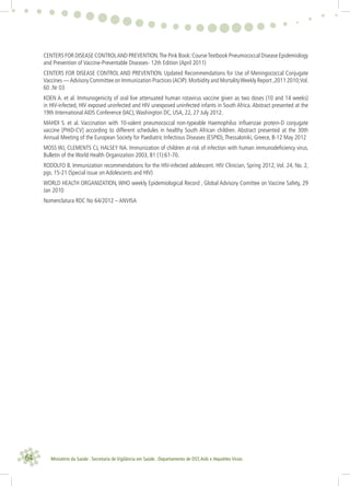 64 Ministério da Saúde . Secretaria de Vigilância em Saúde . Departamento de DST,Aids e Hepatites Virais
CENTERS FOR DISEASE CONTROLAND PREVENTION.The Pink Book:CourseTextbook Pneumococcal Disease Epidemiology
and Prevention of Vaccine-Preventable Diseases- 12th Edition (April 2011)
CENTERS FOR DISEASE CONTROL AND PREVENTION. Updated Recommendations for Use of Meningococcal Conjugate
Vaccines —Advisory Committee on Immunization Practices (ACIP).Morbidity and MortalityWeekly Report ,2011 2010;Vol.
60 .Nr 03
KOEN A. et al. Immunogenicity of oral live attenuated human rotavirus vaccine given as two doses (10 and 14 weeks)
in HIV-infected, HIV exposed uninfected and HIV unexposed uninfected infants in South Africa. Abstract presented at the
19th International AIDS Conference (IAC),Washington DC, USA, 22, 27 July 2012.
MAHDI S. et al. Vaccination with 10-valent pneumococcal non-typeable Haemophilus inﬂuenzae protein-D conjugate
vaccine [PHiD-CV] according to different schedules in healthy South African children. Abstract presented at the 30th
Annual Meeting of the European Society for Paediatric Infectious Diseases (ESPID),Thessaloniki, Greece, 8-12 May 2012
MOSS WJ, CLEMENTS CJ, HALSEY NA. Immunization of children at risk of infection with human immunodeﬁciency virus.
Bulletin of the World Health Organization 2003, 81 (1):61-70.
RODOLFO B. Immunization recommendations for the HIV-infected adolescent. HIV Clinician, Spring 2012, Vol. 24, No. 2,
pgs. 15-21 (Special issue on Adolescents and HIV)
WORLD HEALTH ORGANIZATION, WHO weekly Epidemiological Record , Global Advisory Comittee on Vaccine Safety, 29
Jan 2010
Nomenclatura RDC No 64/2012 – ANVISA
 