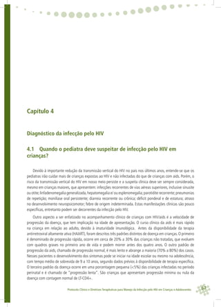 67Protocolo Clínico e Diretrizes Terapêuticas para Manejo da Infecção pelo HIV em Crianças e Adolescentes
Capítulo 4
Diagnóstico da infecção pelo HIV
4.1 Quando o pediatra deve suspeitar de infecção pelo HIV em
crianças?
Devido à importante redução da transmissão vertical do HIV no país nos últimos anos, entende-se que os
pediatras irão cuidar mais de crianças expostas ao HIV e não infectadas do que de crianças com aids. Porém, o
risco da transmissão vertical do HIV em nosso meio persiste e a suspeita clínica deve ser sempre considerada,
mesmo em crianças maiores, que apresentem: infecções recorrentes de vias aéreas superiores, inclusive sinusite
ou otite;linfadenomegalia generalizada,hepatomegalia e/ ou esplenomegalia;parotidite recorrente;pneumonias
de repetição; monilíase oral persistente; diarreia recorrente ou crônica; déﬁcit ponderal e de estatura; atraso
no desenvolvimento neuropsicomotor; febre de origem indeterminada. Estas manifestações clínicas são pouco
especíﬁcas, entretanto podem ser decorrentes da infecção pelo HIV.
Outro aspecto a ser enfatizado no acompanhamento clínico de crianças com HIV/aids é a velocidade de
progressão da doença, que tem implicação na idade de apresentação. O curso clínico da aids é mais rápido
na criança em relação ao adulto, devido à imaturidade imunológica. Antes da disponibilidade da terapia
antirretroviral altamente ativa (HAART), foram descritos três padrões distintos de doença em crianças. O primeiro
é denominado de progressão rápida, ocorre em cerca de 20% a 30% das crianças não tratadas, que evoluem
com quadros graves no primeiro ano de vida e podem morrer antes dos quatro anos. O outro padrão de
progressão da aids, chamado de progressão normal, é mais lento e abrange a maioria (70% a 80%) dos casos.
Nesses pacientes o desenvolvimento dos sintomas pode se iniciar na idade escolar ou mesmo na adolescência,
com tempo médio de sobrevida de 9 a 10 anos, segundo dados prévios à disponibilidade de terapia especíﬁca.
O terceiro padrão da doença ocorre em uma porcentagem pequena (<5%) das crianças infectadas no período
perinatal e é chamado de “progressão lenta”. São crianças que apresentam progressão mínima ou nula da
doença com contagem normal de LT-CD4+.
 