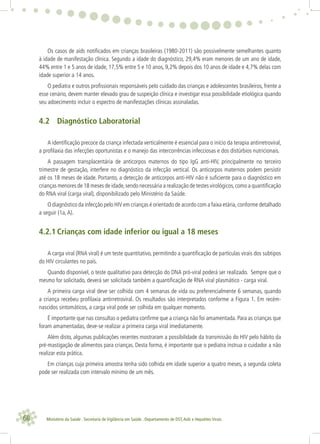 68 Ministério da Saúde . Secretaria de Vigilância em Saúde . Departamento de DST,Aids e Hepatites Virais
Os casos de aids notiﬁcados em crianças brasileiras (1980-2011) são possivelmente semelhantes quanto
à idade de manifestação clínica. Segundo a idade do diagnóstico, 29,4% eram menores de um ano de idade,
44% entre 1 e 5 anos de idade, 17,5% entre 5 e 10 anos, 9,2% depois dos 10 anos de idade e 4,7% delas com
idade superior a 14 anos.
O pediatra e outros proﬁssionais responsáveis pelo cuidado das crianças e adolescentes brasileiros, frente a
esse cenário, devem manter elevado grau de suspeição clínica e investigar essa possibilidade etiológica quando
seu adoecimento incluir o espectro de manifestações clínicas assinaladas.
4.2 Diagnóstico Laboratorial
A identiﬁcação precoce da criança infectada verticalmente é essencial para o início da terapia antirretroviral,
a proﬁlaxia das infecções oportunistas e o manejo das intercorrências infecciosas e dos distúrbios nutricionais.
A passagem transplacentária de anticorpos maternos do tipo IgG anti-HIV, principalmente no terceiro
trimestre de gestação, interfere no diagnóstico da infecção vertical. Os anticorpos maternos podem persistir
até os 18 meses de idade. Portanto, a detecção de anticorpos anti-HIV não é suﬁciente para o diagnóstico em
crianças menores de 18 meses de idade,sendo necessária a realização de testes virológicos,como a quantiﬁcação
do RNA viral (carga viral), disponibilizado pelo Ministério da Saúde.
O diagnóstico da infecção pelo HIV em crianças é orientado de acordo com a faixa etária,conforme detalhado
a seguir (1a,A).
4.2.1 Crianças com idade inferior ou igual a 18 meses
A carga viral (RNA viral) é um teste quantitativo, permitindo a quantiﬁcação de partículas virais dos subtipos
do HIV circulantes no país.
Quando disponível, o teste qualitativo para detecção do DNA pró-viral poderá ser realizado. Sempre que o
mesmo for solicitado, deverá ser solicitada também a quantiﬁcação de RNA viral plasmático - carga viral.
A primeira carga viral deve ser colhida com 4 semanas de vida ou preferencialmente 6 semanas, quando
a criança recebeu proﬁlaxia antirretroviral. Os resultados são interpretados conforme a Figura 1. Em recém-
nascidos sintomáticos, a carga viral pode ser colhida em qualquer momento.
É importante que nas consultas o pediatra conﬁrme que a criança não foi amamentada. Para as crianças que
foram amamentadas, deve-se realizar a primeira carga viral imediatamente.
Além disto, algumas publicações recentes mostraram a possibilidade da transmissão do HIV pelo hábito da
pré-mastigação de alimentos para crianças. Desta forma, é importante que o pediatra instrua o cuidador a não
realizar esta prática.
Em crianças cuja primeira amostra tenha sido colhida em idade superior a quatro meses, a segunda coleta
pode ser realizada com intervalo mínimo de um mês.
 