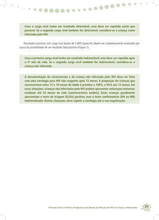 69Protocolo Clínico e Diretrizes Terapêuticas para Manejo da Infecção pelo HIV em Crianças e Adolescentes
Caso a carga viral tenha um resultado detectável, esta deve ser repetida assim que
possível. Se a segunda carga viral também for detectável, considera-se a criança como
infectada pelo HIV.
Resultados positivos com carga viral abaixo de 5.000 cópias/mL devem ser cuidadosamente analisados por
causa da possibilidade de um resultado falso-positivo (Figura 1).
Caso a primeira carga viral tenha um resultado indetectável, esta deve ser repetida após
o 4º mês de vida. Se a segunda carga viral também for indetectável, considera-se a
criança não infectada.
A documentação da sororeversão e da criança não infectada pelo HIV deve ser feita
com uma sorologia para HIV não reagente após 12 meses. A proporção de crianças que
sororevertem entre 15 e 18 meses de idade é próxima a 100%, e 95% aos 12 meses. Em
raras situações, crianças não infectadas pelo HIV podem apresentar anticorpos maternos
residuais até 24 meses de vida (sororevertores tardios). Estas crianças geralmente
apresentam o teste de triagem (ELISA) positivo, mas o teste conﬁrmatório (IFA ou WB)
indeterminado. Nestas situações, deve repetir a sorologia até a sua negativação.
 