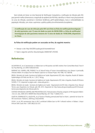 73Protocolo Clínico e Diretrizes Terapêuticas para Manejo da Infecção pelo HIV em Crianças e Adolescentes
Será incluída em breve na Lista Nacional de Notiﬁcação Compulsória a notiﬁcação da infecção pelo HIV,
para permitir melhor dimensionar a magnitude da epidemia de HIV/Aids, identiﬁcar e intervir mais precocemente
no curso da infecção, caracterizar e monitorar tendências, perﬁl epidemiológico, riscos e vulnerabilidades na
população infectada, com vistas a aprimorar a política pública de enfrentamento da epidemia.
A notiﬁcação de caso de infecção pelo HIV será feita na ﬁcha de notiﬁcação/investigação
de aids (pacientes com 13 anos de idade ou mais) de 08/06/2006 e a ﬁcha de notiﬁcação/
investigação de aids (pacientes menores de 13 anos de idade) de 14/06/2006, disponíveis
no Sinan.
As ﬁchas de notiﬁcação podem ser acessadas on-line, da seguinte maneira:
• Acessar o site: http://dtr2004.saude.gov.br/sinanweb/novo/
• Fazer o seguinte caminho: Documentação>SINAN NET>FICHAS
Referências:
ALCANTARA KC, et al. Seroreversion in children born to HIV-positive and AIDS mothers from Central West Brazil. Trans R
Soc Trop Med Hyg. Jun 2009;103(6):620-626.
BARNHAT HX, CADWELL MB, THOMAS P et al. Natural history of human immunodeﬁciency virus disease in perinatally
infected children:An analysis from the Pediatric Spectrum on Disease Project. Ped 1998, 102:1064-86.
BRASIL. Ministério da Saúde. Secretaria de Vigilância em Saúde. Departamento DST, Aids e Hepatites. Brasília DF. Boletim
Epidemiológico DST/Aids ano VIII, no 1, 2012, 164 pg.
BRASIL. Ministério da Saúde. Secretaria de Vigilância em Saúde. Departamento DST, Aids e Hepatites. Brasília DF.Portaria
SVS/MS nº 151, disponível na página web: <www.aids.gov.br>.
BRASIL. Ministério da Saúde - Secretaria de Vigilância em Saúde - Departamento de DST, Aids e Hepatites Virais. Manual
Técnico para Diagnóstico da Infecção pelo HIV, 2013. Disponível em http://www.aids.gov.br/publicacao/2013/manual-
tecnico-para-diagnostico-da-infeccao-pelo-hiv
CENTERS FOR DISEASE CONTROLAND PREVENTION (CDC). Premastication of food by caregivers of HIV-exposed children-
-nine U.S. sites, 2009-2010. MMWR Morb Mortal Wkly Rep. 2011 Mar 11;60(9):273-5.
GAUR AH, DOMINGUEZ KL, KALISH ML, et al. Practice of feeding premasticated food to infants: potential risk factor for
HIV transmission. Pediatrics. 2009 Aug;124(2):658-66.
GULIA J, et al. HIV seroreversion time in HIV-1-uninfected children born to HIV-1-infected mothers in Malawi. J Acquir
Immune Deﬁc Syndr. Nov 1 2007;46(3):332-337.
 