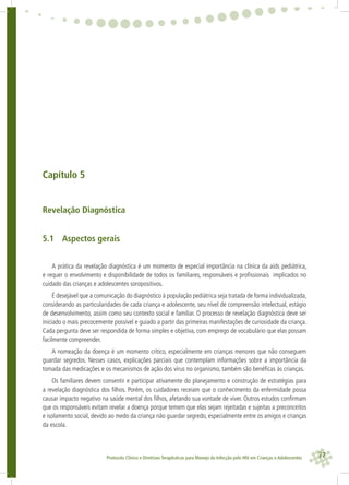 77Protocolo Clínico e Diretrizes Terapêuticas para Manejo da Infecção pelo HIV em Crianças e Adolescentes
Capítulo 5
Revelação Diagnóstica
5.1 Aspectos gerais
A prática da revelação diagnóstica é um momento de especial importância na clínica da aids pediátrica,
e requer o envolvimento e disponibilidade de todos os familiares, responsáveis e proﬁssionais implicados no
cuidado das crianças e adolescentes soropositivos.
É desejável que a comunicação do diagnóstico à população pediátrica seja tratada de forma individualizada,
considerando as particularidades de cada criança e adolescente, seu nível de compreensão intelectual, estágio
de desenvolvimento, assim como seu contexto social e familiar. O processo de revelação diagnóstica deve ser
iniciado o mais precocemente possível e guiado a partir das primeiras manifestações de curiosidade da criança.
Cada pergunta deve ser respondida de forma simples e objetiva, com emprego de vocabulário que elas possam
facilmente compreender.
A nomeação da doença é um momento crítico, especialmente em crianças menores que não conseguem
guardar segredos. Nesses casos, explicações parciais que contemplam informações sobre a importância da
tomada das medicações e os mecanismos de ação dos vírus no organismo, também são benéﬁcas às crianças.
Os familiares devem consentir e participar ativamente do planejamento e construção de estratégias para
a revelação diagnóstica dos ﬁlhos. Porém, os cuidadores receiam que o conhecimento da enfermidade possa
causar impacto negativo na saúde mental dos ﬁlhos, afetando sua vontade de viver. Outros estudos conﬁrmam
que os responsáveis evitam revelar a doença porque temem que elas sejam rejeitadas e sujeitas a preconceitos
e isolamento social, devido ao medo da criança não guardar segredo, especialmente entre os amigos e crianças
da escola.
 
