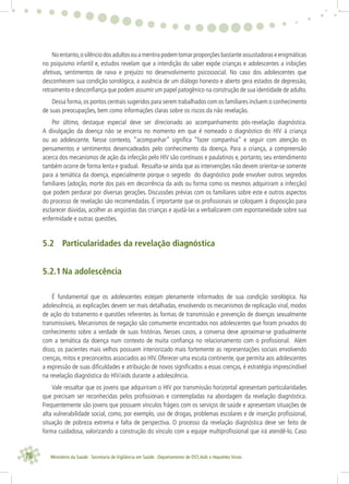 78 Ministério da Saúde . Secretaria de Vigilância em Saúde . Departamento de DST,Aids e Hepatites Virais
Noentanto,osilênciodosadultosouamentirapodemtomarproporçõesbastanteassustadoraseenigmáticas
no psiquismo infantil e, estudos revelam que a interdição do saber expõe crianças e adolescentes a inibições
afetivas, sentimentos de raiva e prejuízo no desenvolvimento psicossocial. No caso dos adolescentes que
desconhecem sua condição sorológica, a ausência de um diálogo honesto e aberto gera estados de depressão,
retraimento e desconﬁança que podem assumir um papel patogênico na construção de sua identidade de adulto.
Dessa forma,os pontos centrais sugeridos para serem trabalhados com os familiares incluem o conhecimento
de suas preocupações, bem como informações claras sobre os riscos da não revelação.
Por último, destaque especial deve ser direcionado ao acompanhamento pós-revelação diagnóstica.
A divulgação da doença não se encerra no momento em que é nomeado o diagnóstico do HIV à criança
ou ao adolescente. Nesse contexto, “acompanhar” signiﬁca “fazer companhia” e seguir com atenção os
pensamentos e sentimentos desencadeados pelo conhecimento da doença. Para a criança, a compreensão
acerca dos mecanismos de ação da infecção pelo HIV são contínuos e paulatinos e, portanto, seu entendimento
também ocorre de forma lenta e gradual. Ressalta-se ainda que as intervenções não devem orientar-se somente
para a temática da doença, especialmente porque o segredo do diagnóstico pode envolver outros segredos
familiares (adoção, morte dos pais em decorrência da aids ou forma como os mesmos adquiriram a infecção)
que podem perdurar por diversas gerações. Discussões prévias com os familiares sobre este e outros aspectos
do processo de revelação são recomendadas. É importante que os proﬁssionais se coloquem à disposição para
esclarecer dúvidas, acolher as angústias das crianças e ajudá-las a verbalizarem com espontaneidade sobre sua
enfermidade e outras questões.
5.2 Particularidades da revelação diagnóstica
5.2.1 Na adolescência
É fundamental que os adolescentes estejam plenamente informados de sua condição sorológica. Na
adolescência, as explicações devem ser mais detalhadas, envolvendo os mecanismos de replicação viral, modos
de ação do tratamento e questões referentes às formas de transmissão e prevenção de doenças sexualmente
transmissíveis. Mecanismos de negação são comumente encontrados nos adolescentes que foram privados do
conhecimento sobre a verdade de suas histórias. Nesses casos, a conversa deve aproximar-se gradualmente
com a temática da doença num contexto de muita conﬁança no relacionamento com o proﬁssional. Além
disso, os pacientes mais velhos possuem interiorizado mais fortemente as representações sociais envolvendo
crenças, mitos e preconceitos associados ao HIV. Oferecer uma escuta continente, que permita aos adolescentes
a expressão de suas diﬁculdades e atribuição de novos signiﬁcados a essas crenças, é estratégia imprescindível
na revelação diagnóstica do HIV/aids durante a adolescência.
Vale ressaltar que os jovens que adquiriram o HIV por transmissão horizontal apresentam particularidades
que precisam ser reconhecidas pelos proﬁssionais e contempladas na abordagem da revelação diagnóstica.
Frequentemente são jovens que possuem vínculos frágeis com os serviços de saúde e apresentam situações de
alta vulnerabilidade social, como, por exemplo, uso de drogas, problemas escolares e de inserção proﬁssional,
situação de pobreza extrema e falta de perspectiva. O processo da revelação diagnóstica deve ser feito de
forma cuidadosa, valorizando a construção do vínculo com a equipe multiproﬁssional que irá atendê-lo. Caso
 