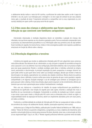 79Protocolo Clínico e Diretrizes Terapêuticas para Manejo da Infecção pelo HIV em Crianças e Adolescentes
o adolescente decida realizar o teste de HIV sozinho, o proﬁssional de saúde deve avaliar se ele é capaz de
entender o seu ato, qual a sua motivação para a testagem e se seria capaz de conduzir-se por seus próprios
meios após o resultado do teste. É importante estimulá-lo a compartilhar com os seus responsáveis ou com
outro(s) adulto(s) em quem conﬁe e que possa servir-lhe de suporte.
5.2.2 Nos casos das crianças e adolescentes que foram expostos à
infecção ou que convivem com familiares soropositivos
Intervenções relacionadas à revelação diagnóstica devem ser estendidas à geração de crianças não
infectadas, mas que foram expostas ao vírus durante a gestação e parto.Torna-se necessário compreender como
se processou seu desenvolvimento psicoafetivo e se as informações sobre seus primeiros anos de vida também
foram mantidas em segredo. Da mesma forma, irmãos e irmãs soronegativas podem estar expostos a problemas
emocionais em função do silêncio sobre a doença.
5.2.3 Revelação diagnóstica a terceiros
A dinâmica do segredo que envolve os adolescentes infectados pelo HIV vem adquirindo novos contornos
nesta última década. Eles deixaram de ser o destinatário, ou seja, de quem o segredo foi escondido ao longo de
anos e passaram a ser o seu detentor. Essa nova conﬁguração, destinatário-detentor, não é um processo simples
para esse grupo populacional. Revelar a condição sorológica pode deixar o indivíduo vulnerável ao estigma
social, preconceitos e discriminação. A principal inquietação do jovem soropositivo é conseguir discernir em
quem pode conﬁar ou para quem deve contar sobre sua condição sorológica, decisão que envolve o medo da
discriminação e da rejeição, especialmente nos contextos das relações românticas. Mesmo diante da ausência
de parâmetros claros e deﬁnidos, é preciso conﬁar para contar, ter garantias de que o outro guardará o segredo
compartilhado e, em algumas situações empregar o uso de sondagem para conhecer as concepções que os
pares possuem sobre a doença.Ainda nessa direção, alguns jovens esquivam-se dos envolvimentos afetivos por
temerem que uma maior aproximação possa conduzir inevitavelmente à revelação.
Mais uma vez, destaca-se a importância do trabalho da equipe multiproﬁssional que possibilitará a
compreensão do signiﬁcado e das funções do segredo para cada sujeito, incluindo a avaliação dos riscos e
benefícios de sua manutenção ou divulgação. Compreender os sentidos da revelação que incluem o porquê,
o que contar e para quem revelar a infecção pelo HIV, assim como as dimensões entre o direito ao sigilo e a
responsabilidade diante da exposição de terceiros, devem ser amplamente abordados junto com esses jovens,
em todos os âmbitos.
Finalmente, a conﬁdencialidade da condição de infectado pelo HIV deve ser assegurada em todas as esferas
de convivência da criança e do adolescente (escola, trabalho, associações esportivas, entre outros).
Lembramos que o Código de Ética Médica, publicado pelo Conselho Federal de Medicina em 1988, veda ao
médico:“Deixar de informar ao paciente o diagnóstico, o prognóstico, os riscos e objetivos do tratamento, salvo
quando a comunicação direta ao mesmo possa provocar-lhe dano, devendo, nesse caso, a comunicação ser feita
ao seu responsável legal” (Cap.V, art. 59), e “Revelar segredo proﬁssional referente a paciente menor de idade,
 