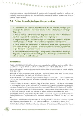 80 Ministério da Saúde . Secretaria de Vigilância em Saúde . Departamento de DST,Aids e Hepatites Virais
inclusive a seus pais ou responsáveis legais, desde que o menor tenha capacidade de avaliar seu problema e de
conduzir-se por seus próprios meios para solucioná-lo, salvo quando a não revelação possa acarretar danos ao
paciente” (Cap. IX, art.103).
5.3 Política de revelação diagnóstica nos serviços
• Levantamento das crianças desconhecedoras de sua condição sorológica para
convocação dos familiares e elaboração conjunta de plano estratégico para a revelação
diagnóstica.
• Para as crianças e adolescentes com diagnóstico revelado, torna-se fundamental
incentivar a expressão de suas dúvidas, sentimentos e inquietações.
• A equipe deve ampliar o cuidado às crianças e/ou adolescentes que não são infectados
pelo HIV, mas que são afetados pela convivência com pais e irmãos soropositivos.
• Em se tratando dos adolescentes, os proﬁssionais devem estar capacitados para
apoiá-los nas decisões que envolvem a revelação diagnóstica a terceiros, especialmente
no que diz respeito aos parceiros sexuais.
• O mais importante é compreender que a divulgação não é um evento único.A revelação
diagnóstica é um processo individualizado, gradual e dinâmico que envolve informações
sobre os processos de saúde e doença.
Referências
ABADÍA-BARRERO CE, LA RUSSO MD.The disclosure model versus a developmental illness experience model for children
and adolescents living with HIV/AIDS in São Paulo, Brazil.AIDS Patient Care and STDs. 2006; 20(1), 36-43.
AMERICANACADEMY OF PEDIATRICS.Disclosure of illness status to children and adolescents with HIV infection.Pediatrics.
1999; 103:164-66.
ATEKA, GK. HIV status disclosure and partner discordance: a public health dilemma. Public Health. 2006 June; 120(6):
493-496. Published online 2006 May 11. doi: 10.1016/j.puhe.2006.01.010
BRASIL. Ministério da Saúde. Secretaria de Vigilância em Saúde. Programa Nacional de DST e Aids. Guia de tratamento
clínico da infecção pelo HIV em pediatria. Secretaria de Vigilância em Saúde, Programa Nacional de DST e Aids. 3ª ed.
Brasília: 2009.
CONSELHO FEDERAL DE MEDICINA (CFM). Novo Código de Ética Médica. Resolução 1.931/2009 em 17 de setembro
de 2009. Publicado no Diário oﬁcial da União (DOU) em 24 de setembro de 2009 – Secção 1, página 90. Disponível em:
http://portal.cfm.org.br/index.php?option=com_content&view=category&id=9&Itemid=122 .Acesso em: 17 dez. 2012.
ENHANCING CARE INITIATIVE/BRAZIL - ECI/BR. Vulnerabilidade e cuidado: a atenção psicossocial na assistência à saúde
de adolescentes vivendo com HIV/aids. 2003. Disponível em: www.eci.harvard.edu. Data do acesso: abril de 2011.
GALANO E, DE MARCO MA, SUCCI RC, SILVA MH, MACHADO DM. Interviews with family members: a fundamental tool for
planning the disclosure of a diagnosis of HIV/aids for children and adolescents. Cien Saude Colet. 2012 Oct;17(10):2739-
48.
HOSEK, SYBIL G., HARPER, GARY W., DOMANICO, ROCCO. Psychological and Social Difﬁculties of Adolescents Living With
HIV:A Qualitative Analysis. JOURNAL OF SEX EDUCATION AND THERAPY VOL, 25, No, 4-JSET 25:269-276, 2000.
KADOWA, ISAAC; NUWAHA, FRED. Factors inﬂuencing disclosure of HIV positive status in Mityana, district of Uganda
 