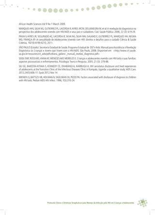 81Protocolo Clínico e Diretrizes Terapêuticas para Manejo da Infecção pelo HIV em Crianças e Adolescentes
African Health Sciences Vol 9 No 1 March 2009.
MARQUES HHS, SILVA NG, GUTIERREZ PL, LACERDA R,AYRES JRCM, DELLANEGRA M, et al.A revelação do diagnóstico na
perspectiva dos adolescentes vivendo com HIV/AIDS e seus pais e cuidadores. Cad. Saúde Pública. 2006; 22 (3): 619-29.
PAIVA V,AYRES JR, SEGURADO AC, LACERDA R, SILVA NG, SILVA MH, GALANO E, GUTIERREZ PL, MARQUES HH, NEGRA
MD, FRANÇA-JR I.A sexualidade de Adolescentes Vivendo com HIV: direitos e desaﬁos para o cuidado Ciência & Saúde
Coletiva, 16(10):4199-4210, 2011.
SÃO PAULO (Estado).Secretaria Estadual de Saúde.Programa Estadual de DST eAids.Manual paraAssistência à Revelação
Diagnóstica às Crianças e Jovens que Vivem com o HIV/AIDS. São Paulo, 2008. Disponível em: <http://www.crt.saude.
sp.gov.br/resources/crt_aids/pdfs/eliana_galano-_manual_revelao_diagnstica.pdf>
SEIDL EMF, ROSSIWS,VIANA KF, MENESESAKF, MEIRELES E. Crianças e adolescentes vivendo com HIV/aids e suas famílias:
aspectos psicossociais e enfrentamentos. Psicologia:Teoria e Pesquisa. 2005; 21 (3): 279-88.
SIU GE, BAKEERA-KITAKA S, KENNEDY CE, DHABANGI A, KAMBUGU A. HIV serostatus disclosure and lived experiences
of adolescents at the Transition Clinic of the Infectious Diseases Clinic in Kampala, Uganda: a qualitative study.AIDS Care.
2012;24(5):606-11. Epub 2012 Nov 14
WIENER LS, BATTLES HB, HEILMAN N, SIGELMAN CK, PIZZO PA. Factors associated with disclosure of diagnosis to children
with HIV/aids. Pediatr AIDS HIV Infect. 1996; 7(5):310-24.
 