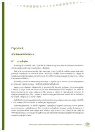 83Protocolo Clínico e Diretrizes Terapêuticas para Manejo da Infecção pelo HIV em Crianças e Adolescentes
Capítulo 6
Adesão ao tratamento
6.1 Introdução
A adesão pode ser deﬁnida como a habilidade do paciente em seguir um plano de tratamento, considerando-
se seus aspectos proﬁláticos, medicamentosos e dietéticos.
Trata-se de um processo que envolve muito mais que a simples ingestão de medicamentos, e deste modo,
precisa ser compreendida de forma mais ampla. É importante considerar o vínculo entre usuário e equipe de
cuidado, o acesso à informação, o acompanhamento clínico-laboratorial e a adequação do tratamento a hábitos
e necessidades individuais.
Atualmente, considera-se adesão adequada quando há ingestão de, no mínimo, 95% dos medicamentos
prescritos, valor capaz de assegurar inibição adequada da replicação viral.
Vários estudos relacionam a boa adesão ao antirretroviral à supressão virológica e, como consequência,
à melhora da função imune. Vale ressaltar que o maior determinante do sucesso terapêutico é a adesão ao
tratamento. Assim, a não adesão traduz-se em falha precoce no controle da replicação viral, emergência de
mutações genotípicas associadas à resistência, redução das opções terapêuticas e da eﬁcácia do tratamento,
favorecendo a progressão da doença e morte.
Dados brasileiros com populações de diferentes faixas etárias mostram porcentagens de adesão entre 67%
a 76%, variando conforme o método de avaliação e a região do país.
No contexto pediátrico, é de extrema importância a participação dos pais e cuidadores. Precisam aprender
como administrar a medicação de seus ﬁlhos, entender o signiﬁcado dos principais aspectos do tratamento e
assumir a responsabilidade neste cuidado. Neste sentido, é importante estar clara a noção de que o início da
TARV não se conﬁgura uma situação de urgência e que é imprescindível a preparação da família antes que os
medicamentos sejam iniciados.
 
