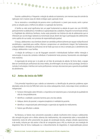 84 Ministério da Saúde . Secretaria de Vigilância em Saúde . Departamento de DST,Aids e Hepatites Virais
Durante a adolescência, é frequente a redução da adesão ao tratamento, com menores taxas de controle da
replicação viral e maiores taxas de rebote virológico após supressão inicial.
Faz-se necessária a consolidação de parceria entre o proﬁssional e o jovem para escutar, sentir e pensar
juntos as soluções para a melhoria da adesão e a superação das barreiras.
A família ou rede social signiﬁcativa tem um papel fundamental na adesão de quem vive com HIV/AIDS,
particularmente na adolescência.A tendência à superproteção dos cuidadores,frequente na transmissão vertical,
e a fragilidade das referências familiares, muitas vezes presentes nas histórias de vida de adolescentes que se
infectaram por uso de drogas injetáveis ou transmissão sexual, devem dar lugar à participação dos adolescentes
como sujeitos de sua saúde, num processo de responsabilização gradual.
Crianças, adolescentes e seus familiares devem ser atendidos preferencialmente por equipe multiproﬁssional
sensibilizada e capacitada para acolher, informar e proporcionar um atendimento integral. São fundamentais
a disponibilidade e aﬁnidade do proﬁssional, de tal modo que esse se sinta à vontade para o atendimento das
crianças, adolescentes e suas famílias.
A relação de conﬁança e o uso de linguagem acessível e individualizada facilitam melhor interação e
comunicação. A escuta dos contextos individuais é fundamental neste processo, favorecendo uma abordagem
mais resolutiva.
A organização do serviço por si só pode ser um fator de promoção da adesão. De forma ideal, a equipe
deve ser constituída por proﬁssionais das áreas médica, de enfermagem, do serviço social, psicologia, farmácia e
nutrição.A articulação e interface com outros proﬁssionais e serviços são essenciais para a garantia da qualidade
do atendimento.
6.2 Antes do início da TARV
É de primordial importância que a adesão ao tratamento e a identiﬁcação de potenciais problemas sejam
abordados antes do inicio da TARV, bem como nas visitas subsequentes.Assim, nesta etapa inicial, considera-se
indispensável:
• Fornecer informações sobre HIV/aids e a importância do tratamento para a manutenção da qualidade de
vida da criança/adolescente.
• Identiﬁcar a realidade e possíveis barreiras para uma boa adesão.
• Adequar, dentro do possível, o esquema terapêutico à realidade do paciente.
• Identiﬁcar o responsável pela administração e supervisão da ingestão do medicamento.
• Fatores que diﬁcultam a adesão
Na literatura, os fatores mais comumente associados à adesão insuﬁciente entre crianças e adolescentes
são: sensação de gosto ruim e efeitos adversos dos medicamentos; não compreensão sobre a necessidade do
tratamento; receio de sofrer preconceito nos grupos de socialização (escola, amigos); atitudes oposicionistas
e de revolta, inclusive por não aceitar o fato de ser soropositivo para o HIV, ou mesmo por uma revelação de
diagnóstico feita de forma inadequada ou o desconhecimento do diagnóstico. A responsabilização precoce
 