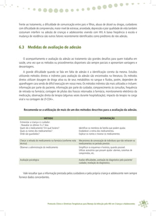 85Protocolo Clínico e Diretrizes Terapêuticas para Manejo da Infecção pelo HIV em Crianças e Adolescentes
frente ao tratamento, a diﬁculdade de comunicação entre pais e ﬁlhos, abuso de álcool ou drogas, cuidadores
com diﬁculdade de compreensão,maior nível de estresse,ansiedade,depressão e pior qualidade de vida também
costumam interferir na adesão de crianças e adolescentes vivendo com HIV. A baixa freqüência à escola e
mudança de residência são outros fatores recentemente identiﬁcados como preditores de não adesão.
6.3 Medidas de avaliação de adesão
O acompanhamento e avaliação da adesão ao tratamento são grandes desaﬁos para quem trabalha em
saúde, uma vez que os métodos ou procedimentos disponíveis são sempre parciais e apresentam vantagens e
desvantagens.
A grande diﬁculdade quando se fala em falta de adesão é a identiﬁcação correta da mesma. Estudos
utilizando métodos diretos e indiretos para avaliação da adesão são encontrados na literatura. Os métodos
diretos utilizam dosagem de droga ativa ou de seus metabólitos no sangue e ﬂuidos, porém, dependem de
aparelhagem cara sendo de difícil execução em nosso meio. Os métodos indiretos são mais utilizados e incluem:
informação por parte do paciente, informação por parte do cuidador, comparecimento às consultas, frequência
de retirada na farmácia; contagem de pílulas dos frascos retornados à farmácia, monitoramento eletrônico da
medicação, observação direta da terapia (algumas vezes durante hospitalização), impacto da terapia na carga
viral e na contagem de LT-CD4+.
Recomenda-se a utilização de mais de um dos métodos descritos para a avaliação da adesão.
MÉTODO INTERVENÇÃO
Entrevistar a criança e o cuidador:
- Reavaliar os últimos 3 a 7 dias
Quem dá o medicamento? Em qual horário?
Quais os nomes dos medicamentos?
Onde são guardadas?
Identiﬁcar os membros da família que podem ajudar.
Estabelecer a rotina dos medicamentos.
Explicar os nomes e mostrar os medicamentos
Checar a retirada do medicamento na farmácia (conforme nota
técnica)
Mecanismos de convocação de indivíduos que não retiraram os
medicamentos no período previsto
Observar a administração do medicamento Simpliﬁcar os esquemas e horários, quando possível.
Utilizar acessórios que possam ajudar: alarmes, caixinhas de
comprimidos, etc.
Avaliação psicológica Avaliar diﬁculdades, aceitação do diagnóstico pelo paciente/
cuidador, revelação do diagnóstico.
Vale ressaltar que a informação prestada pelos cuidadores e pela própria criança e adolescente nem sempre
fornece dados concordantes.
 