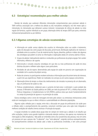 86 Ministério da Saúde . Secretaria de Vigilância em Saúde . Departamento de DST,Aids e Hepatites Virais
6.3 Estratégias/ recomendações para melhor adesão
Revisão de estudos que avaliaram diferentes intervenções comportamentais para promover adesão à
TARV veriﬁcou associação com a melhora da adesão ou dos marcadores virológicos, nos três meses após a
intervenção. As intervenções que obtiveram sucesso incluíram: incorporação de reforço de adesão na visita
regular de farmácia, suporte individual ou em grupo, observação direta da terapia (ODT) por pares, entrevista
motivacional pessoalmente ou por telefone.
6.3.1 Algumas estratégias de adesão recomendadas:
• Informação em saúde: acesso objetivo dos usuários às informações sobre sua saúde e tratamento;
ações de educação tais como grupos de discussão, jornal-mural, distribuição explicativa de materiais e
atividades entre os usuários. O uso de material escrito, ﬁguras, desenhos, gráﬁcos e vídeos são algumas
das estratégias que podem se somar às informações e explicações dadas em conversa aberta e franca.
• Grupos de adesão: habitualmente abertos e conduzidos por proﬁssionais da própria equipe.Tem caráter
informativo, reﬂexivo e de suporte.
• Interconsulta e consulta conjunta: estratégias em que dois ou mais proﬁssionais de saúde de áreas
distintas discutem e reﬂetem sobre alguns casos particulares.
• Atividades de sala de espera: desenvolvidas pela equipe de saúde em parceria com organizações da
sociedade civil e usuários do próprio serviço.
• Rodas de conversa:os participantes recebem estímulos e informações para discutirem temas de interesse,
a partir de suas experiências. Podem ser realizados nos serviços ou em outros espaços comunitários.
• Observação direta da terapia: as doses dos medicamentos são tomadas na presença de um observador,
seja um proﬁssional de saúde ou não.
• Práticas complementares: colaboram para o aumento do bem-estar e estimulam o auto-cuidado das
pessoas. O Ministério da Saúde publicou em 2006, por meio da portaria Nº 971, a Política Nacional de
Práticas Integrativas e Complementares no SUS (PNPIC), práticas estas que atuam fundamentalmente
no campo da prevenção de agravos e na promoção da saúde.
Outras estratégias como o envio de mensagens de texto pelo celular e as entrevistas motivacionais ainda
estão em investigação no que se refere à eﬁcácia e sustentabilidade em diferentes populações.
Algumas ações voltadas para a equipe, entre elas a discussão em grupo de proﬁssionais de saúde para
a reﬂexão sobre o acompanhamento dos pacientes, costumam contribuir para uma ação mais integrada e
melhores condições de trabalho (menos estresse e frustração da equipe).
A equipe envolvida no cuidado desse grupo deve ter sempre em mente que a adesão é um desaﬁo que
sofre oscilações, implica numa grande trajetória e demanda atenção contínua, não apenas nos momentos de
interrupção ou falha terapêutica. Não pode ser entendida como uma característica das pessoas, mas sim como
um processo em que a pessoa não “é aderente”, mas “está aderente”, exigindo contínuo acompanhamento.
Tal acompanhamento cotidiano da adesão cabe a todos os proﬁssionais envolvidos, e tem como principal
 