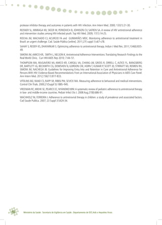 88 Ministério da Saúde . Secretaria de Vigilância em Saúde . Departamento de DST,Aids e Hepatites Virais
protease inhibitor therapy and outcomes in patients with HIV infection.Ann Intern Med. 2000; 133(1):21-30.
REISNER SL, MIMIAGA MJ, SKEER M, PERKOVICH B, JOHNSON CV, SAFREN SA. A review of HIV antiretroviral adherence
and intervention studies among HIV-infected youth.Top HIV Med. 2009; 17(1):14-25.
ROCHA JM, MACHADO CJ; ACURCIO FA and GUIMARÃES MDC. Monitoring adherence to antiretroviral treatment in
Brazil: an urgent challenge. Cad. Saúde Pública [online]. 2011,27( suppl.1):s67-s78.
SAHAY S, REDDY KS, DHAYARKAR S. Optimizing adherence to antiretroviral therapy. Indian J Med Res. 2011;134(6):835-
49.
SIMONI JM,AMICO KR, SMITH L, NELSON K.Antiretroviral Adherence Interventions:Translating Research Findings to the
Real World Clinic. Curr HIV/AIDS Rep 2010; 7:44–51.
THOMPSON MA, MUGAVERO MJ, AMICO KR, CARGILL VA, CHANG LW, GROSS R, ORRELL C, ALTICE FL, BANGSBERG
DR, BARTLETT JG, BECKWITH CG, DOWSHEN N, GORDON CM, HORN T, KUMAR P, SCOTT JD, STIRRATT MJ, REMIEN RH,
SIMONI JM, NACHEGA JB. Guidelines for Improving Entry Into and Retention in Care and Antiretroviral Adherence for
Persons With HIV: Evidence-Based Recommendations From an International Association of Physicians in AIDS Care Panel.
Ann Intern Med. 2012;156(11):817-833.
VITOLINS MZ, RAND CS, RAPP SR, RIBISI PM, SEVICK MA. Measuring adherence to behavioral and medical interventions.
Control Clin Trials. 2000;21(Suppl 5):188S–94S.
VREEMAN RC,WIEHE SE, PEARCE EC, NYANDIKOWM.A systematic review of pediatric adherence to antiretroviral therapy
in low- and middle-income countries. Pediatr Infect Dis J. 2008 Aug;27(8):686-91.
WACHHOLZ NI, FERREIRA J. Adherence to antiretroviral therapy in children: a study of prevalence and associated factors.
Cad Saude Publica. 2007; 23 Suppl 3:S424-34.
 