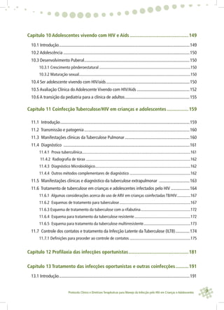 9Protocolo Clínico e Diretrizes Terapêuticas para Manejo da Infecção pelo HIV em Crianças e Adolescentes
Capítulo 10 Adolescentes vivendo com HIV e Aids..............................................149
10.1 Introdução.......................................................................................................................149
10.2 Adolescência ...................................................................................................................150
10.3 Desenvolvimento Puberal................................................................................................150
10.3.1 Crescimento pônderoestatural ..........................................................................................150
10.3.2 Maturação sexual..............................................................................................................150
10.4 Ser adolescente vivendo com HIV/aids............................................................................150
10.5 Avaliação Clínica do Adolescente Vivendo com HIV/Aids ................................................152
10.6 A transição da pediatria para a clínica de adultos...........................................................155
Capítulo 11 Coinfecção Tuberculose/HIV em crianças e adolescentes.................159
11.1 Introdução......................................................................................................................159
11.2 Transmissão e patogenia ................................................................................................160
11.3 Manifestações clínicas da Tuberculose Pulmonar...........................................................160
11.4 Diagnóstico ...................................................................................................................161
11.4.1 Prova tuberculínica...........................................................................................................161
11.4.2 Radiografia de tórax .......................................................................................................162
11.4.3 Diagnóstico Microbiológico..............................................................................................162
11.4.4 Outros métodos complementares de diagnóstico ............................................................162
11.5 Manifestações clínicas e diagnóstico da tuberculose extrapulmonar ............................163
11.6 Tratamento de tuberculose em crianças e adolescentes infectados pelo HIV .................164
11.6.1 Algumas considerações acerca do uso de ARV em crianças coinfectadas TB/HIV.............167
11.6.2 Esquemas de tratamento para tuberculose......................................................................167
11.6.3 Esquema de tratamento da tuberculose com a rifabutina.................................................172
11.6.4 Esquema para tratamento da tuberculose resistente .......................................................172
11.6.5 Esquema para tratamento da tuberculose multirresistente..............................................173
11.7 Controle dos contatos e tratamento da Infecção Latente da Tuberculose (ILTB).............174
11.7.1 Definições para proceder ao controle de contatos ............................................................175
Capítulo 12 Profilaxia das infecções oportunistas...............................................181
Capítulo 13 Tratamento das infecções oportunistas e outras coinfecções..........191
13.1 Introdução.......................................................................................................................191
 