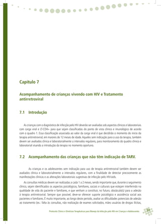 91Protocolo Clínico e Diretrizes Terapêuticas para Manejo da Infecção pelo HIV em Crianças e Adolescentes
Capítulo 7
Acompanhamento de crianças vivendo com HIV e Tratamento
antirretroviral
7.1 Introdução
As crianças com o diagnóstico de infecção pelo HIV deverão ser avaliadas sob aspectos clínicos e laboratoriais
com carga viral e LT-CD4+ para que sejam classiﬁcadas do ponto de vista clinico e imunológico de acordo
com o quadro 1. Essa classiﬁcação associada ao valor da carga viral é que decidirão o momento do início da
terapia antirretroviral, em maiores de 12 meses de idade.Aqueles sem indicação para o uso da terapia, também
devem ser avaliados clinica e laboratorialmente a intervalos regulares, para monitoramento do quadro clinico e
laboratorial visando a introdução da terapia no momento oportuno.
7.2 Acompanhamento das crianças que não têm indicação de TARV.
As crianças e os adolescentes sem indicação para uso de terapia antirretroviral também devem ser
avaliados clínica e laboratorialmente a intervalos regulares, com a ﬁnalidade de detectar precocemente as
manifestações clínicas e as alterações laboratoriais sugestivas de infecção pelo HIV/aids.
As consultas médicas devem ser realizadas a cada 1 a 2 meses, sendo importante que, durante o seguimento
clínico, sejam identiﬁcados os aspectos psicológicos, familiares, sociais e culturais que estejam interferindo na
qualidade de vida do paciente e familiares, e que venham a constituir, no futuro, obstáculo(s) para a adesão
à terapia antirretroviral. Sempre que possível, deve-se oferecer suporte psicológico e assistência social aos
pacientes e familiares. É muito importante, ao longo deste período, avaliar as diﬁculdades potenciais de adesão
ao tratamento (ex.: falta às consultas, não realização de exames solicitados, mães usuárias de drogas ilícitas,
 