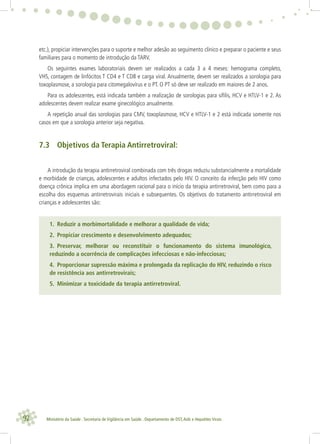 92 Ministério da Saúde . Secretaria de Vigilância em Saúde . Departamento de DST,Aids e Hepatites Virais
etc.), propiciar intervenções para o suporte e melhor adesão ao seguimento clínico e preparar o paciente e seus
familiares para o momento de introdução da TARV.
Os seguintes exames laboratoriais devem ser realizados a cada 3 a 4 meses: hemograma completo,
VHS, contagem de linfócitos T CD4 e T CD8 e carga viral. Anualmente, devem ser realizados a sorologia para
toxoplasmose, a sorologia para citomegalovírus e o PT. O PT só deve ser realizado em maiores de 2 anos.
Para os adolescentes, está indicada também a realização de sorologias para síﬁlis, HCV e HTLV-1 e 2. As
adolescentes devem realizar exame ginecológico anualmente.
A repetição anual das sorologias para CMV, toxoplasmose, HCV e HTLV-1 e 2 está indicada somente nos
casos em que a sorologia anterior seja negativa.
7.3 Objetivos da Terapia Antirretroviral:
A introdução da terapia antirretroviral combinada com três drogas reduziu substancialmente a mortalidade
e morbidade de crianças, adolescentes e adultos infectados pelo HIV. O conceito da infecção pelo HIV como
doença crônica implica em uma abordagem racional para o início da terapia antirretroviral, bem como para a
escolha dos esquemas antirretrovirais iniciais e subsequentes. Os objetivos do tratamento antirretroviral em
crianças e adolescentes são:
1. Reduzir a morbimortalidade e melhorar a qualidade de vida;
2. Propiciar crescimento e desenvolvimento adequados;
3. Preservar, melhorar ou reconstituir o funcionamento do sistema imunológico,
reduzindo a ocorrência de complicações infecciosas e não-infecciosas;
4. Proporcionar supressão máxima e prolongada da replicação do HIV, reduzindo o risco
de resistência aos antirretrovirais;
5. Minimizar a toxicidade da terapia antirretroviral.
 
