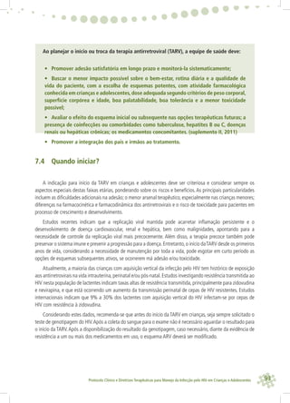 93Protocolo Clínico e Diretrizes Terapêuticas para Manejo da Infecção pelo HIV em Crianças e Adolescentes
Ao planejar o início ou troca da terapia antirretroviral (TARV), a equipe de saúde deve:
• Promover adesão satisfatória em longo prazo e monitorá-la sistematicamente;
• Buscar o menor impacto possível sobre o bem-estar, rotina diária e a qualidade de
vida do paciente, com a escolha de esquemas potentes, com atividade farmacológica
conhecida em crianças e adolescentes,dose adequada segundo critérios de peso corporal,
superfície corpórea e idade, boa palatabilidade, boa tolerância e a menor toxicidade
possível;
• Avaliar o efeito do esquema inicial ou subsequente nas opções terapêuticas futuras; a
presença de coinfecções ou comorbidades como tuberculose, hepatites B ou C, doenças
renais ou hepáticas crônicas; os medicamentos concomitantes. (suplemento II, 2011)
• Promover a integração dos pais e irmãos ao tratamento.
7.4 Quando iniciar?
A indicação para início da TARV em crianças e adolescentes deve ser criteriosa e considerar sempre os
aspectos especiais destas faixas etárias, ponderando sobre os riscos e benefícios. As principais particularidades
incluem as diﬁculdades adicionais na adesão; o menor arsenal terapêutico, especialmente nas crianças menores;
diferenças na farmacocinética e farmacodinâmica dos antirretrovirais e o risco de toxicidade para pacientes em
processo de crescimento e desenvolvimento.
Estudos recentes indicam que a replicação viral mantida pode acarretar inﬂamação persistente e o
desenvolvimento de doença cardiovascular, renal e hepática, bem como malignidades, apontando para a
necessidade de controle da replicação viral mais precocemente. Além disso, a terapia precoce também pode
preservar o sistema imune e prevenir a progressão para a doença.Entretanto,o início daTARV desde os primeiros
anos de vida, considerando a necessidade de manutenção por toda a vida, pode esgotar em curto período as
opções de esquemas subsequentes ativos, se ocorrerem má adesão e/ou toxicidade.
Atualmente, a maioria das crianças com aquisição vertical da infecção pelo HIV tem histórico de exposição
aos antirretrovirais na vida intrauterina,perinatal e/ou pós-natal.Estudos investigando resistência transmitida ao
HIV nesta população de lactentes indicam taxas altas de resistência transmitida, principalmente para zidovudina
e nevirapina, e que está ocorrendo um aumento da transmissão perinatal de cepas de HIV resistentes. Estudos
internacionais indicam que 9% a 30% dos lactentes com aquisição vertical do HIV infectam-se por cepas de
HIV com resistência à zidovudina.
Considerando estes dados, recomenda-se que antes do início da TARV em crianças, seja sempre solicitado o
teste de genotipagem do HIV.Após a coleta do sangue para o exame não é necessário aguardar o resultado para
o início da TARV.Após a disponibilização do resultado da genotipagem, caso necessário, diante da evidência de
resistência a um ou mais dos medicamentos em uso, o esquema ARV deverá ser modiﬁcado.
 