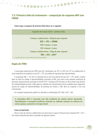 97Protocolo Clínico e Diretrizes Terapêuticas para Manejo da Infecção pelo HIV em Crianças e Adolescentes
7.5.1 Primeira linha de tratamento – composição do esquema ARV com
ITRNN
Como regra o esquema de primeira linha deve ser o seguinte:
Esquema de terapia inicial – primeira linha
Crianças e adolescentes <35kg de peso corporal
AZT + 3TC + ITRNN
NVP: crianças <3 anos
EFZ: crianças ≥3 anos
Crianças e adolescentes ≥ 35kg de peso corporal
TDF + 3TC + EFV*
* na apresentação de dose ﬁxa combinada, sempre que disponível
Dupla de ITRN:
A associação preferencial de ITRN inclui AZT combinados com 3TC, ou TDF com 3TC em adolescentes. A
maior experiência em pediatria é com AZT + 3TC, com dados de segurança bem documentados.
A associação ABC + 3TC tem se mostrado tão ou até mais potente do que AZT + 3TC, porém, ressalva
deve ser feita em relação à hipersensibilidade associada ao ABC, que ocorre numa pequena proporção de
pacientes, particularmente associada ao HLA-B*5701. A pesquisa do HLA deve ser feita sempre que possível.
Na indisponibilidade do teste, o ABC pode ser utilizado com monitoramento clínico cuidadoso para diagnóstico
precoce de reação de hipersensibilidade. Na presença da mesma, o ABC deve ser suspenso e não mais
reintroduzido.
Em situações excepecionais podem ser utilizadas as combinações AZT+ABC e AZT + ddI.
A estavudina (d4T) é associada com alta incidência de acidose láctica, lipoatroﬁa,
hiperlipidemia e neuropatia periférica, devendo ser utilizado somente na ausência de
outras opções, raramente na terapia inicial.
Casos excepcionais
Para os casos de crianças e adolescentes com peso maior ou igual a 35 Kg em que o esquema TDF + 3TC +
EFV esteja contraindicado, deve-se proceder da seguinte maneira:
 