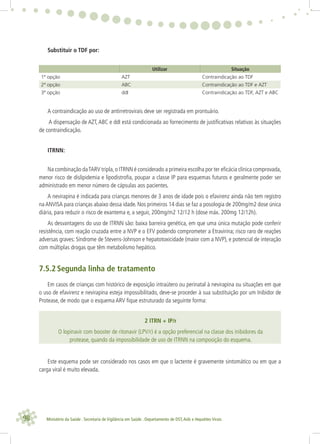 98 Ministério da Saúde . Secretaria de Vigilância em Saúde . Departamento de DST,Aids e Hepatites Virais
Substituir o TDF por:
Utilizar Situação
1ª opção AZT Contraindicação ao TDF
2ª opção ABC Contraindicação ao TDF e AZT
3ª opção ddI Contraindicação ao TDF, AZT e ABC
A contraindicação ao uso de antirretrovirais deve ser registrada em prontuário.
A dispensação de AZT,ABC e ddI está condicionada ao fornecimento de justiﬁcativas relativas às situações
de contraindicação.
ITRNN:
Na combinação daTARV tripla,o ITRNN é considerado a primeira escolha por ter eﬁcácia clínica comprovada,
menor risco de dislipidemia e lipodistroﬁa, poupar a classe IP para esquemas futuros e geralmente poder ser
administrado em menor número de cápsulas aos pacientes.
A nevirapina é indicada para crianças menores de 3 anos de idade pois o efavirenz ainda não tem registro
na ANVISA para crianças abaixo dessa idade. Nos primeiros 14 dias se faz a posologia de 200mg/m2 dose única
diária, para reduzir o risco de exantema e, a seguir, 200mg/m2 12/12 h (dose máx. 200mg 12/12h).
As desvantagens do uso de ITRNN são: baixa barreira genética, em que uma única mutação pode conferir
resistência, com reação cruzada entre a NVP e o EFV podendo comprometer a Etravirina; risco raro de reações
adversas graves: Síndrome de Stevens-Johnson e hepatotoxicidade (maior com a NVP), e potencial de interação
com múltiplas drogas que têm metabolismo hepático.
7.5.2 Segunda linha de tratamento
Em casos de crianças com histórico de exposição intraútero ou perinatal à nevirapina ou situações em que
o uso de efavirenz e nevirapina esteja impossibilitado, deve-se proceder à sua substituição por um Inibidor de
Protease, de modo que o esquema ARV ﬁque estruturado da seguinte forma:
2 ITRN + IP/r
O lopinavir com booster de ritonavir (LPV/r) é a opção preferencial na classe dos inibidores da
protease, quando da impossibilidade de uso de ITRNN na composição do esquema.
Este esquema pode ser considerado nos casos em que o lactente é gravemente sintomático ou em que a
carga viral é muito elevada.
 