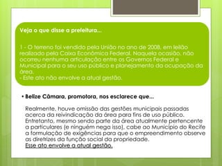 Veja o que disse a prefeitura...
1 - O terreno foi vendido pela União no ano de 2008, em leilão
realizado pela Caixa Econômica Federal. Naquela ocasião, não
ocorreu nenhuma articulação entre os Governos Federal e
Municipal para o seu uso público e planejamento da ocupação da
área.
- Este ato não envolve a atual gestão.
•Belize Câmara, promotora, nos esclarece que...
Realmente, houve omissão das gestões municipais passadas
acerca da reivindicação da área para fins de uso público.
Entretanto, mesmo sendo parte da área atualmente pertencente
a particulares (e ninguém nega isso), cabe ao Município do Recife
a formulação de exigências para que o empreendimento observe
as diretrizes da função social da propriedade.
Esse ato envolve a atual gestão.
 