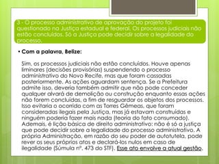 3 - O processo administrativo de aprovação do projeto foi
questionado na Justiça estadual e federal. Os processos judiciais não
estão concluídos. Só a Justiça pode decidir sobre a legalidade do
processo.
•Com a palavra, Belize:
Sim, os processos judiciais não estão concluídos. Houve apenas
liminares (decisões provisórias) suspendendo o processo
administrativo do Novo Recife, mas que foram cassadas
posteriormente. As ações aguardam sentença. Se a Prefeitura
admite isso, deveria também admitir que não pode conceder
qualquer alvará de demolição ou construção enquanto essas ações
não forem concluídas, a fim de resguardar os objetos dos processos.
Isso evitaria o ocorrido com as Torres Gêmeas, que foram
consideradas ilegais pela Justiça, mas já estavam construídas e
ninguém poderia fazer mais nada (teoria do fato consumado).
Ademais, é lição básica de direito administrativo: não é só a justiça
que pode decidir sobre a legalidade do processo administrativo. A
própria Administração, em razão do seu poder de autotutela, pode
rever os seus próprios atos e declará-los nulos em caso de
ilegalidade (Súmula nº. 473 do STF). Esse ato envolve a atual gestão.
 