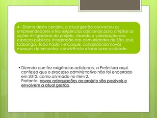 4 - Diante deste cenário, a atual gestão convocou os
empreendedores e fez exigências adicionais para ampliar as
ações mitigadoras do projeto, visando a valorização dos
espaços públicos, integração das comunidades de São José,
Cabanga, João Paulo II e Coque, consolidando novos
espaços de encontro, convivência e lazer para a cidade.
•Dizendo que fez exigências adicionais, a Prefeitura aqui
confessa que o processo administrativo não foi encerrado
em 2012, como afirmado no item 2.
Portanto, novas adequações ao projeto são possíveis e
envolvem a atual gestão.
 
