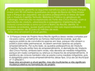 5 - Esta atuação garantiu os seguintes benefícios para a cidade: Parque
Linear com 90 mil metros quadrados ao longo da Bacia do Pina (maior
que o Parque da Jaqueira); seis quadras poliesportivas e áreas de lazer
sob o Viaduto Capitão Temudo; Biblioteca Pública no giradouro do
Cabanga; intervenção na esplanada do Forte das Cinco Pontas, com a
demolição do viaduto, urbanização e paisagismo; implantação de
ciclovia conectando a zona sul com o Bairro do Recife; dentre 16
medidas acordadas, quase duplicando o valor sob responsabilidade do
empreendedor, de 32 para 62 milhões de reais.
- Estes atos envolvem a atual gestão.
• O Parque Linear do Projeto Novo Recife significa áreas verdes cortadas por
via para carros, semelhante ao famoso Memorial Arcoverde, que são
espaços públicos de convivência apenas em tese, porque não atraem o
público para neles permanecer. Acabem servindo apenas ao próprio
empreendimento. Por outro lado, as quadras poliesportivas do Viaduto
Capitão Temudo estão fora do empreendimento. A demolição do Viaduto
das Cinco Pontas, embora bem vinda, não deveria ser medida mitigatória,
porque em nada compensa ou atenua os impactos do empreendimento. A
existência de ciclovia também não se presta como medida mitigatória, pois
é obrigatória para novos empreendimentos desse tipo, à luz da Lei Municipal
nº 17.694/2011.
Esses atos envolvem a atual gestão, mas são insuficientes e não significam
mudança efetiva na formatação do projeto.
 