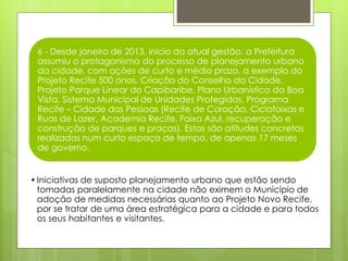 6 - Desde janeiro de 2013, início da atual gestão, a Prefeitura
assumiu o protagonismo do processo de planejamento urbano
da cidade, com ações de curto e médio prazo, a exemplo do
Projeto Recife 500 anos, Criação do Conselho da Cidade,
Projeto Parque Linear do Capibaribe, Plano Urbanístico da Boa
Vista, Sistema Municipal de Unidades Protegidas, Programa
Recife – Cidade das Pessoas (Recife de Coração, Ciclofaixas e
Ruas de Lazer, Academia Recife, Faixa Azul, recuperação e
construção de parques e praças). Estas são atitudes concretas
realizadas num curto espaço de tempo, de apenas 17 meses
de governo.
•Iniciativas de suposto planejamento urbano que estão sendo
tomadas paralelamente na cidade não eximem o Município de
adoção de medidas necessárias quanto ao Projeto Novo Recife,
por se tratar de uma área estratégica para a cidade e para todos
os seus habitantes e visitantes.
 