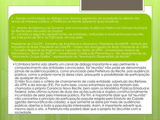 7 – Dando continuidade ao diálogo com diversos segmentos da sociedade no debate dos
temas de interesse público, a Prefeitura do Recife apresenta duas iniciativas:
1ª - através da liderança do Governo, será convocada Audiência Pública na Câmara Municipal
do Recife para discussão do projeto;
2ª - convida os seguintes representantes de entidades, instituições e movimentos para reunião
dia 3 de junho de 2014, às 9:00 horas, em sua sede:
Presidente do CAU/PE - Conselho de Arquitetura e Urbanismo, Presidente do IAB/PE - Instituto dos
Arquitetos do Brasil, Presidente da OAB/PE – Ordem dos Advogados do Brasil, Presidente do CREA
– Conselho Regional de Engenharia e Agronomia, Reitor da UFPE – Universidade Federal de
Pernambuco, Reitor da UNICAP – Universidade Católica de Pernambuco, três representantes do
“Movimento Ocupe Estelita”, representante do “Movimento Observatório do Recife”.
•1) Embora tenha sido aberto um canal de diálogo importante e seja pertinente o
comparecimento das entidades convocadas, tal "reunião" não pode ser denominada
jamais de audiência pública, como anunciado pela Prefeitura do Recife, pois audiência
pública, como o próprio nome já deixa claro, pressupõe a possibilidade de participação
de qualquer do povo.
2) Não fica claro o critério de chamamento de cada entidade, sobretudo dos Reitores
da UFPE e da Unicap (??). Por outro lado, causa estranheza que não tenham sido
chamados o próprio Consórcio Novo Recife, bem assim os Ministérios Públicos Estadual e
Federal, estes últimos autores de duas das ações judiciais e órgãos constitucionalmente
incumbidos de zelar pelo interesse público. Por fim, é importante dizer que tal "reunião"
não concretiza o princípio da participação popular exigida pelo Estatuto da Cidade
(gestão democrática da cidade), o que somente se daria por meio de audiências
públicas abertas a toda a população interessada. Assim, é importante advertir que,
mesmo após o ato, a Prefeitura não poderá dizer que o projeto foi discutido com a
sociedade.
 