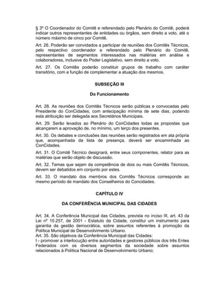 § 3º O Coordenador do Comitê e referendado pelo Plenário do Comitê, poderá
indicar outros representantes de entidades ou órgãos, sem direito a voto, até o
número máximo de cinco por Comitê.
Art. 26. Poderão ser convidados a participar de reuniões dos Comitês Técnicos,
pelo respectivo coordenador e referendado pelo Plenário do Comitê,
representantes de segmentos interessados nas matérias em análise e
colaboradores, inclusive do Poder Legislativo, sem direito a voto.
Art. 27. Os Comitês poderão constituir grupos de trabalho com caráter
transitório, com a função de complementar a atuação dos mesmos.
SUBSEÇÃO III
Do Funcionamento
Art. 28. As reuniões dos Comitês Técnicos serão públicas e convocadas pelo
Presidente do ConCidades, com antecipação mínima de sete dias, podendo
esta atribuição ser delegada aos Secretários Municipais.
Art. 29. Serão levados ao Plenário do ConCidades todas as propostas que
alcançarem a aprovação de, no mínimo, um terço dos presentes.
Art. 30. Os debates e conclusões das reuniões serão registrados em ata própria
que, acompanhada da lista de presença, deverá ser encaminhada ao
ConCidades.
Art. 31. O Comitê Técnico designará, entre seus componentes, relator para as
matérias que serão objeto de discussão.
Art. 32. Temas que sejam da competência de dois ou mais Comitês Técnicos,
devem ser debatidos em conjunto por estes.
Art. 33. O mandato dos membros dos Comitês Técnicos corresponde ao
mesmo período de mandato dos Conselheiros do Concidades.
CAPÍTULO IV
DA CONFERÊNCIA MUNICIPAL DAS CIDADES
Art. 34. A Conferência Municipal das Cidades, prevista no inciso III, art. 43 da
Lei nº 10.257, de 2001 - Estatuto da Cidade, constitui um instrumento para
garantia da gestão democrática, sobre assuntos referentes à promoção da
Política Municipal de Desenvolvimento Urbano.
Art. 35. São objetivos da Conferência Municipal das Cidades:
I - promover a interlocução entre autoridades e gestores públicos dos três Entes
Federados com os diversos segmentos da sociedade sobre assuntos
relacionados à Política Nacional de Desenvolvimento Urbano;

 