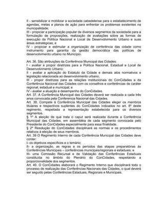 II - sensibilizar e mobilizar a sociedade cabedelense para o estabelecimento de
agendas, metas e planos de ação para enfrentar os problemas existentes na
municipalidade;
III - propiciar a participação popular de diversos segmentos da sociedade para a
formulação de proposições, realização de avaliações sobre as formas de
execução da Política Nacional e Local de Desenvolvimento Urbano e suas
áreas estratégicas; e
IV - propiciar e estimular a organização de conferência das cidade como
instrumento para garantia da gestão democrática das políticas de
desenvolvimento urbano no Município.
Art. 36. São atribuições da Conferência Municipal das Cidades:
I - avaliar e propor diretrizes para a Política Nacional, Estadual e Local de
Desenvolvimento Urbano;
II - avaliar a aplicação do Estatuto da Cidade e demais atos normativos e
legislação relacionada ao desenvolvimento urbano;
III - propor diretrizes para as relações institucionais do ConCidades e da
Conferência Nacional das Cidades com os conselhos e conferências de caráter
regional, estadual e municipal; e
IV - avaliar a atuação e desempenho do ConCidades.
Art. 37. A Conferência Municipal das Cidades deverá ser realizada a cada três
anos convocada pela Conferencia Nacional das Cidades.
Art. 38. Compete à Conferência Municipal das Cidades eleger os membros
titulares e respectivos suplentes do ConCidades indicados no art. 8º deste
regimento, respeitada a representação estabelecida para os diversos
segmentos.
§ 1º A eleição de que trata o caput será realizada durante a Conferência
Municipal das Cidades, em assembléia de cada segmento convocada pelo
Presidente do ConCidades especialmente para essa finalidade.
§ 2º Resolução do ConCidades disciplinará as normas e os procedimentos
relativos à eleição de seus membros.
Art. 39 O Regimento Interno de cada Conferência Municipal das Cidades deve
conter:
I- os objetivos específicos e o temário;
II- a organização, as regras e os períodos das etapas preparatórias às
Conferências Municipais – conferências municipais/regionais e estaduais; e
III- uma Comissão Recursal e de Validação das Conferências Estaduais
constituída no âmbito do Plenário do ConCidades, respeitando a
proporcionalidade dos segmentos.
Art. 40. O ConCidades elaborará o Regimento Interno que disciplinará todo o
processo de realização das Conferências Nacionais das Cidades, o qual deverá
ser seguido pelas Conferências Estaduais, Regionais e Municipais.

 
