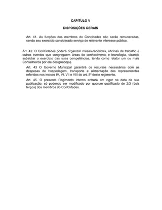 CAPÍTULO V
DISPOSIÇÕES GERAIS
Art. 41. As funções dos membros do Concidades não serão remuneradas,
sendo seu exercício considerado serviço de relevante interesse público.
Art. 42. O ConCidades poderá organizar mesas-redondas, oficinas de trabalho e
outros eventos que congreguem áreas do conhecimento e tecnologia, visando
subsidiar o exercício das suas competências, tendo como relator um ou mais
Conselheiros por ele designado(s).
Art. 43 O Governo Municipal garantirá os recursos necessários com as
despesas de hospedagem, transporte e alimentação dos representantes
referidos nos incisos IV, VI, VII e VIII do art. 8º deste regimento.
Art. 45. O presente Regimento Interno entrará em vigor na data da sua
publicação, só podendo ser modificado por quorum qualificado de 2/3 (dois
terços) dos membros do ConCidades.

 