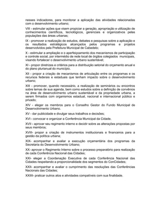 nesses indicadores, para monitorar a aplicação das atividades relacionadas
com o desenvolvimento urbano;
VIII - estimular ações que visem propiciar a geração, apropriação e utilização de
conhecimentos científicos, tecnológicos, gerenciais e organizativos pelas
populações das áreas urbanas;
IX - promover a realização de estudos, debates e pesquisas sobre a aplicação e
os resultados estratégicos alcançados pelos programas e projetos
desenvolvidos pela Prefeitura Municipal de Cabedelo;
X - estimular a ampliação e o aperfeiçoamento dos mecanismos de participação
e controle social, por intermédio de rede local de órgãos colegiados municipais,
visando fortalecer o desenvolvimento urbano sustentável;
XI - propor diretrizes e critérios para a distribuição setorial do orçamento anual e
do plano plurianual do município.
XII - propor a criação de mecanismos de articulação entre os programas e os
recursos federais e estaduais que tenham impacto sobre o desenvolvimento
urbano;
XIII - promover, quando necessário, a realização de seminários ou encontros
sobre temas de sua agenda, bem como estudos sobre a definição de convênios
na área de desenvolvimento urbano sustentável e da propriedade urbana, a
serem firmados com organismos estadual, nacional e internacional público e
privado;
XIV - eleger os membros para o Conselho Gestor do Fundo Municipal de
Desenvolvimento Urbano.
XV - dar publicidade e divulgar seus trabalhos e decisões;
XVI - convocar e organizar a Conferência Municipal da Cidade.
XVII - aprovar seu regimento interno e decidir sobre as alterações propostas por
seus membros;
XVIII- propor a criação de instrumentos institucionais e financeiros para a
gestão da política urbana;
XIX- acompanhar e avaliar a execução orçamentária dos programas da
Secretaria do Desenvolvimento Urbano;
XX- aprovar o Regimento Interno sobre o processo preparatório para realização
de cada Conferência Nacional das Cidades;
XXI- eleger a Coordenação Executiva de cada Conferência Nacional das
Cidades respeitando a proporcionalidade dos segmentos do ConCidades;
XXII- acompanhar e avaliar o cumprimento das resoluções das Conferências
Nacionais das Cidades;
XXIIII- praticar outros atos e atividades compatíveis com sua finalidade.

 