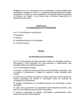 Parágrafo único. Em consonância com as resoluções a serem emitidas pelo
ConCidades, previstas no inciso IV, a Secretaria de Desenvolvimento Urbano
disciplinará, no âmbito da suas competências, as matérias relativas à aplicação
do Estatuto da Cidade e dos demais atos normativos relacionados ao
desenvolvimento urbano.

CAPÍTULO III
DA ORGANIZAÇÃO DO CONCIDADES
Art. 4º. O ConCidades é composto por:
I- Presidente;
II- Plenário;
III- Secretaria-Executiva do ConCidades;
IV- Comitês Técnicos.

SEÇÃO I
Da Presidência do ConCidades
Art. 5º. O Secretário(a) do Desenvolvimento Urbano de Cabedelo presidirá o
ConCidades e será substituído, em suas ausências e impedimentos, pelo
Secretário-Adjunto da respectiva secretaria.
Art. 6º. Ao Presidente compete:
I- convocar e presidir as reuniões do Plenário do ConCidades, ordenando o uso
da palavra e submetendo à votação as matérias a serem decididas pelo
mesmo;
II- encaminhar ao Prefeito do município e demais órgãos do Governo Estadual e
Federal exposições de motivos e informações sobre as matérias de
competência do ConCidades;
III- delegar competências ao Secretário-Executivo do ConCidades, quando
necessário;
IV- zelar pelo cumprimento das disposições deste Regimento tomando, para
este fim, as providências que se fizerem necessárias;
V- solicitar a elaboração de estudos, informações e posicionamento sobre
temas de relevante interesse público;

 
