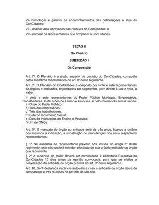 VI- homologar e garantir os encaminhamentos das deliberações e atos do
ConCidades;
VII - assinar atas aprovadas das reuniões do ConCidades; e
VIII- nomear os representantes que compõem o ConCidades.

SEÇÃO II
Do Plenário
SUBSEÇÃO I
Da Composição
Art. 7º. O Plenário é o órgão superior de decisão do ConCidades, composto
pelos membros mencionados no art. 8º deste regimento.
Art. 8º. O Plenário do ConCidades é composto por vinte e sete representantes
de órgãos e entidades, organizados por segmentos, com direito à voz e voto, a
saber:
I- vinte e sete representantes do Poder Público Municipal, Empresários,
Trabalhadores, Instituições de Ensino e Pesquisa, e pelo movimento social, sendo:
a) Onze do Poder Público
b) Três dos empresários;
c) Três dos trabalhadores;
d) Sete do movimento Social;
e) Dois de Instituições de Ensino e Pesquisa;
f) Um de ONGs.
.
Art. 9º. O mandato do órgão ou entidade será de três anos, ficando a critério
dos mesmos a indicação, a substituição ou manutenção dos seus respectivos
representantes.
§ 1º Na ausência do representante previsto nos incisos do artigo 8º deste
regimento, este não poderá mandar substituto de sua própria entidade ou órgão
que representa.
§ 2º A ausência do titular deverá ser comunicada à Secretaria-Executiva do
ConCidades 10 dias antes da reunião convocada, para que se efetive a
convocação da entidade ou órgão prevista no art. 9º deste regimento.
Art. 10. Será declarada vacância automática caso a entidade ou órgão deixe de
comparecer a três reuniões no período de um ano.

 