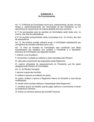 SUBSEÇÃO II
Do Funcionamento

Art. 11. O Plenário do ConCidades reunir-se-á, ordinariamente, de dois em dois
meses e, extraordinariamente, por convocação de seu Presidente, ou em
decorrência de requerimento da maioria absoluta dos seus membros.
§ 1º As convocações para as reuniões do ConCidades serão feitas com, no
mínimo, três dias de antecedência.
§ 2º As reuniões extraordinárias serão convocadas com, no mínimo, dez dias
de antecedência.
Art. 12. Na primeira reunião ordinária anual, o ConCidades estabelecerá seu
cronograma de reuniões ordinárias para o ano.
Art. 13. Para as reuniões do ConCidades será constituída uma Mesa
Coordenadora dos trabalhos que auxiliará o Presidente e a SecretariaExecutiva do ConCidades nas seguintes funções:
I- ordenar o uso da palavra;
II- encaminhar à votação as matérias a serem decididas pelo Plenário;
III- zelar pelo cumprimento das disposições deste Regimento;
IV- exercer atribuições de assessoramento do Presidente, que lhe sejam
delegadas pelo Plenário do ConCidades.
Art. 14. Ao Plenário Compete:
I- aprovar a pauta das reuniões;
II- analisar e aprovar as matérias em pauta;
III- propor, analisar e aprovar o Regimento Interno do Conselho e suas futuras
modificações;
IV- decidir sobre dúvidas relativas à interpretação deste Regimento;
V- constituir grupos de trabalho quando julgar oportuno e conveniente e indicar
os respectivos membros;
VI- indicar os membros efetivos dos Comitês Técnicos;

 