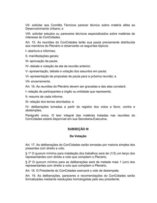 VII- solicitar aos Comitês Técnicos parecer técnico sobre matéria afeta ao
Desenvolvimento Urbano; e
VIII- solicitar estudos ou pareceres técnicos especializados sobre matérias de
interesse do ConCidades.
Art. 15. As reuniões do ConCidades terão sua pauta previamente distribuída
aos membros do Plenário e observarão os seguintes tópicos:
I- abertura e informes;
II- manifestações gerais;
III- aprovação da pauta;
IV- debate e votação da ata da reunião anterior;
V- apresentação, debate e votação dos assuntos em pauta;
VI- apresentação de propostas de pauta para a próxima reunião; e
VII- encerramento.
Art. 16. As reuniões do Plenário devem ser gravadas e das atas constará:
I- relação de participantes e órgão ou entidade que representa;
II- resumo de cada informe;
III- relação dos temas abordados; e
IV- deliberações tomadas a partir do registro dos votos a favor, contra e
abstenções.
Parágrafo único. O teor integral das matérias tratadas nas reuniões do
ConCidades estará disponível em sua Secretaria-Executiva.
SUBSEÇÃO III
Da Votação
Art. 17. As deliberações do ConCidades serão tomadas por maioria simples dos
presentes com direito a voto.
§ 1º O quorum mínimo para instalação dos trabalhos será de (1/3) um terço dos
representantes com direito a voto que compõem o Plenário.
§ 2º O quorum mínimo para as deliberações será de metade mais 1 (um) dos
representantes com direito a voto que compõem o Plenário.
Art. 18. O Presidente do ConCidades exercerá o voto de desempate.
Art. 19. As deliberações, pareceres e recomendações do ConCidades serão
formalizadas mediante resoluções homologadas pelo seu presidente.

 