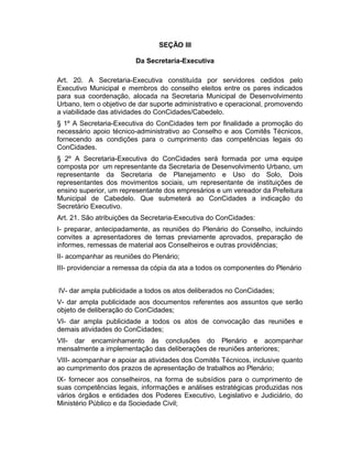 SEÇÃO III
Da Secretaria-Executiva
Art. 20. A Secretaria-Executiva constituída por servidores cedidos pelo
Executivo Municipal e membros do conselho eleitos entre os pares indicados
para sua coordenação, alocada na Secretaria Municipal de Desenvolvimento
Urbano, tem o objetivo de dar suporte administrativo e operacional, promovendo
a viabilidade das atividades do ConCidades/Cabedelo.
§ 1º A Secretaria-Executiva do ConCidades tem por finalidade a promoção do
necessário apoio técnico-administrativo ao Conselho e aos Comitês Técnicos,
fornecendo as condições para o cumprimento das competências legais do
ConCidades.
§ 2º A Secretaria-Executiva do ConCidades será formada por uma equipe
composta por um representante da Secretaria de Desenvolvimento Urbano, um
representante da Secretaria de Planejamento e Uso do Solo, Dois
representantes dos movimentos sociais, um representante de instituições de
ensino superior, um representante dos empresários e um vereador da Prefeitura
Municipal de Cabedelo. Que submeterá ao ConCidades a indicação do
Secretário Executivo.
Art. 21. São atribuições da Secretaria-Executiva do ConCidades:
I- preparar, antecipadamente, as reuniões do Plenário do Conselho, incluindo
convites a apresentadores de temas previamente aprovados, preparação de
informes, remessas de material aos Conselheiros e outras providências;
II- acompanhar as reuniões do Plenário;
III- providenciar a remessa da cópia da ata a todos os componentes do Plenário
IV- dar ampla publicidade a todos os atos deliberados no ConCidades;
V- dar ampla publicidade aos documentos referentes aos assuntos que serão
objeto de deliberação do ConCidades;
VI- dar ampla publicidade a todos os atos de convocação das reuniões e
demais atividades do ConCidades;
VII- dar encaminhamento às conclusões do Plenário e acompanhar
mensalmente a implementação das deliberações de reuniões anteriores;
VIII- acompanhar e apoiar as atividades dos Comitês Técnicos, inclusive quanto
ao cumprimento dos prazos de apresentação de trabalhos ao Plenário;
IX- fornecer aos conselheiros, na forma de subsídios para o cumprimento de
suas competências legais, informações e análises estratégicas produzidas nos
vários órgãos e entidades dos Poderes Executivo, Legislativo e Judiciário, do
Ministério Público e da Sociedade Civil;

 