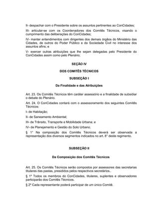 II- despachar com o Presidente sobre os assuntos pertinentes ao ConCidades;
III- articular-se com os Coordenadores dos Comitês Técnicos, visando o
cumprimento das deliberações do ConCidades;
IV- manter entendimentos com dirigentes dos demais órgãos do Ministério das
Cidades, de outros do Poder Público e da Sociedade Civil no interesse dos
assuntos afins; e
V- exercer outras atribuições que lhe sejam delegadas pelo Presidente do
ConCidades assim como pelo Plenário;
SEÇÃO IV
DOS COMITÊS TÉCNICOS
SUBSEÇÃO I
Da Finalidade e das Atribuições
Art. 23. Os Comitês Técnicos têm caráter assessório e a finalidade de subsidiar
o debate do Plenário.
Art. 24. O ConCidades contará com o assessoramento dos seguintes Comitês
Técnicos:
I- de Habitação;
II- de Saneamento Ambiental;
III- de Trânsito, Transporte e Mobilidade Urbana; e
IV- de Planejamento e Gestão do Solo Urbano.
§ 1° Na composição dos Comitês Técnicos deverá ser observada a
representação dos diversos segmentos indicados no art. 8° deste regimento.

SUBSEÇÃO II
Da Composição dos Comitês Técnicos
Art. 25. Os Comitês Técnicos serão compostos por assessores das secretarias
titulares das pastas, presididos pelos respectivos secretários..
§ 1º Todos os membros do ConCidades, titulares, suplentes e observadores
participarão dos Comitês Técnicos.
§ 2º Cada representante poderá participar de um único Comitê.

 
