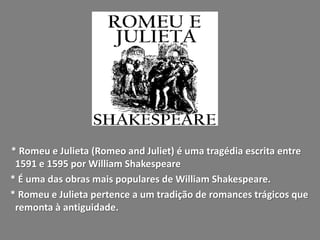 * Romeu e Julieta (Romeo and Juliet) é uma tragédia escrita entre
 1591 e 1595 por William Shakespeare
* É uma das obras mais populares de William Shakespeare.
* Romeu e Julieta pertence a um tradição de romances trágicos que
 remonta à antiguidade.
 
