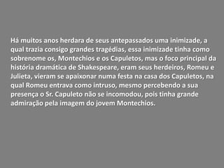 Há muitos anos herdara de seus antepassados uma inimizade, a
qual trazia consigo grandes tragédias, essa inimizade tinha como
sobrenome os, Montechios e os Capuletos, mas o foco principal da
história dramática de Shakespeare, eram seus herdeiros, Romeu e
Julieta, vieram se apaixonar numa festa na casa dos Capuletos, na
qual Romeu entrava como intruso, mesmo percebendo a sua
presença o Sr. Capuleto não se incomodou, pois tinha grande
admiração pela imagem do jovem Montechios.
 