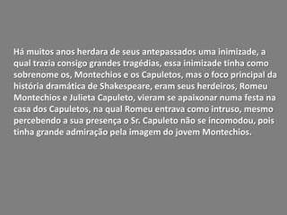 Há muitos anos herdara de seus antepassados uma inimizade, a
qual trazia consigo grandes tragédias, essa inimizade tinha como
sobrenome os, Montechios e os Capuletos, mas o foco principal da
história dramática de Shakespeare, eram seus herdeiros, Romeu
Montechios e Julieta Capuleto, vieram se apaixonar numa festa na
casa dos Capuletos, na qual Romeu entrava como intruso, mesmo
percebendo a sua presença o Sr. Capuleto não se incomodou, pois
tinha grande admiração pela imagem do jovem Montechios.
 