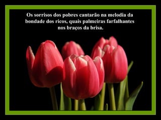 Os sorrisos dos pobres cantarão na melodia da
bondade dos ricos, quais palmeiras farfalhantes
              nos braços da brisa.
 