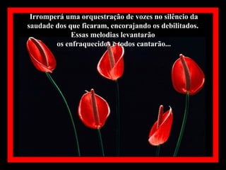 Irromperá uma orquestração de vozes no silêncio da
saudade dos que ficaram, encorajando os debilitados.
             Essas melodias levantarão
        os enfraquecidos e todos cantarão...
 
