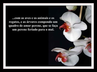 ...com as aves e os animais e os
regatos, e as árvores compondo um
quadro de amor perene, que se faça
  um perene feriado para o mal.
 