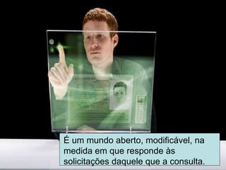 É um mundo aberto, modificável, na medida em que responde às solicitações daquele que a consulta. 