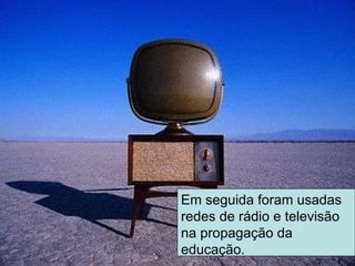 Em seguida foram usadas redes de rádio e televisão na propagação da educação. 