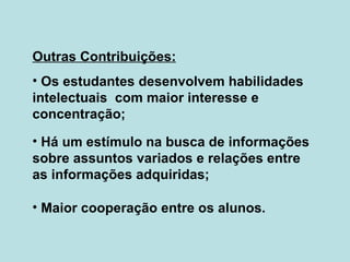 Outras Contribuições: Os estudantes desenvolvem habilidades intelectuais  com maior interesse e concentração; Há um estímulo na busca de informações sobre assuntos variados e relações entre as informações adquiridas; Maior cooperação entre os alunos. 