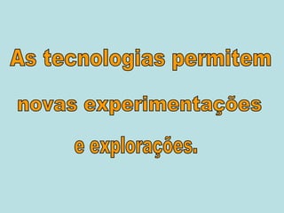 As tecnologias permitem novas experimentações e explorações. 