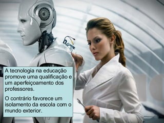 A tecnologia na educação promove uma qualificação e um aperfeiçoamento dos professores.  O contrário favorece um isolamento da escola com o mundo exterior. 