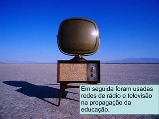 Em seguida foram usadas redes de rádio e televisão na propagação da educação. 